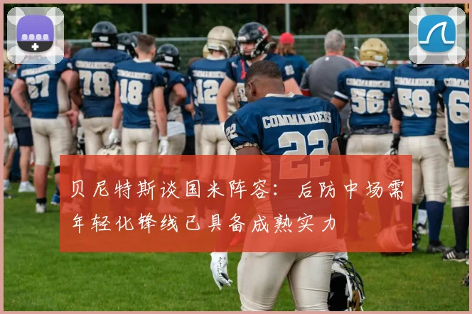 贝尼特斯谈国米阵容：后防中场需年轻化锋线已具备成熟实力