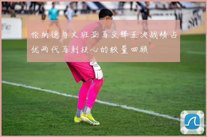 伦纳德与文班亚马交锋五次战绩占优两代马刺核心的较量回顾