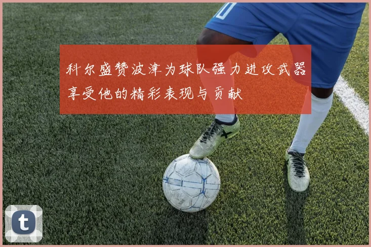 科尔盛赞波津为球队强力进攻武器享受他的精彩表现与贡献