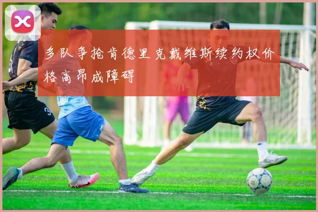 多队争抢肯德里克戴维斯续约权价格高昂成障碍