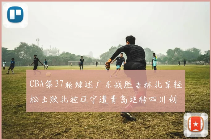 CBA第37轮综述广东战胜吉林北京轻松击败北控辽宁遭青岛逆转四川创下37连败纪录