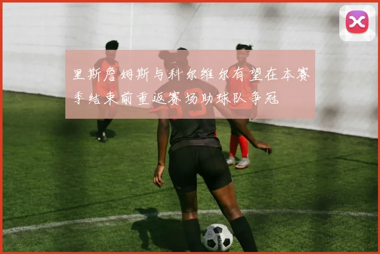 里斯詹姆斯与科尔维尔有望在本赛季结束前重返赛场助球队争冠