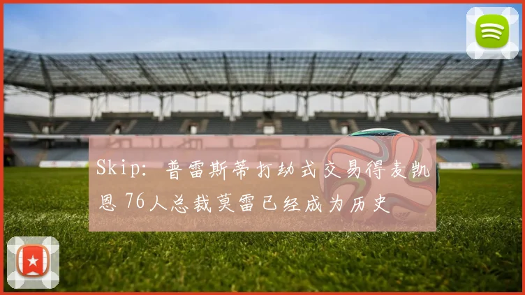 Skip：普雷斯蒂打劫式交易得麦凯恩 76人总裁莫雷已经成为历史