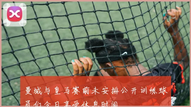 曼城与皇马赛前未安排公开训练球员们今日享受休息时间