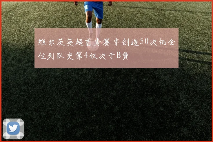维尔茨英超首秀赛季创造50次机会位列队史第4仅次于B费