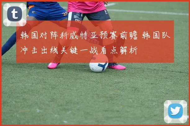 韩国对阵科威特亚预赛前瞻 韩国队冲击出线关键一战看点解析
