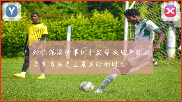 姆巴佩误诊事件引发争议记者称这是皇马历史上最丢脸的时刻