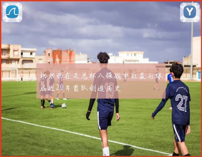 切尔西在足总杯八强战中狂轰七球成近20年首队创造历史