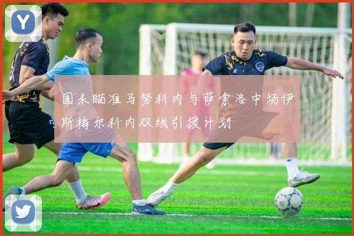 国米瞄准马努科内与萨索洛中场伊斯梅尔科内双线引援计划