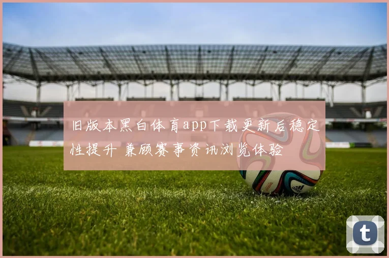 旧版本黑白体育app下载更新后稳定性提升 兼顾赛事资讯浏览体验