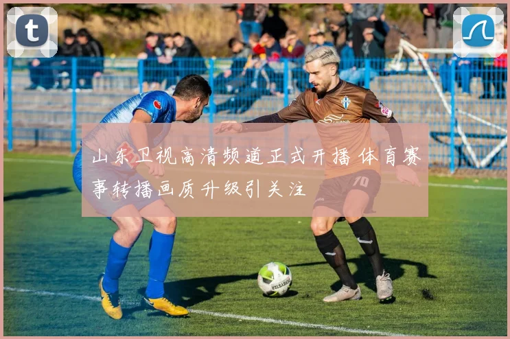 山东卫视高清频道正式开播 体育赛事转播画质升级引关注